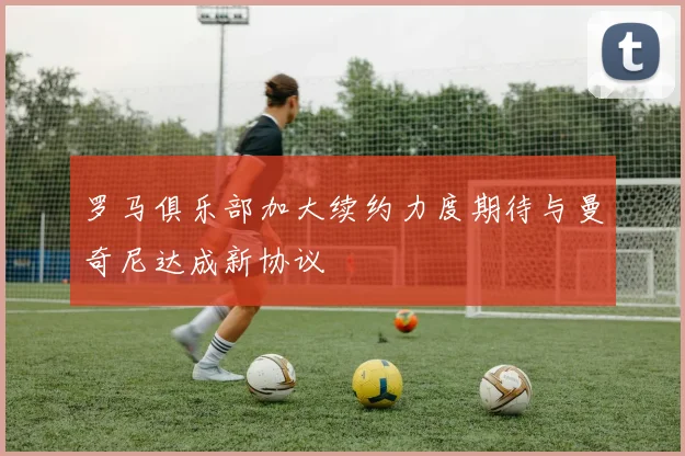罗马俱乐部加大续约力度期待与曼奇尼达成新协议