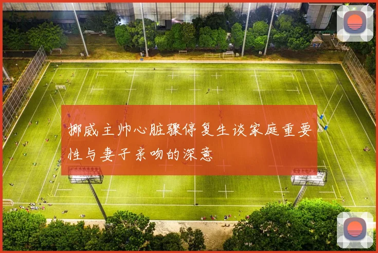 挪威主帅心脏骤停复生谈家庭重要性与妻子亲吻的深意