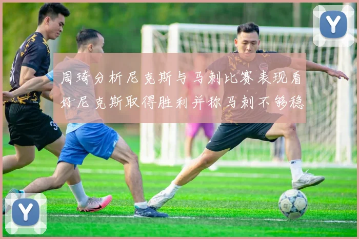 周琦分析尼克斯与马刺比赛表现看好尼克斯取得胜利并称马刺不够稳定