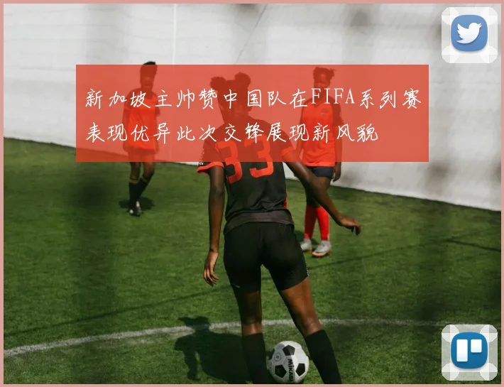 新加坡主帅赞中国队在FIFA系列赛表现优异此次交锋展现新风貌