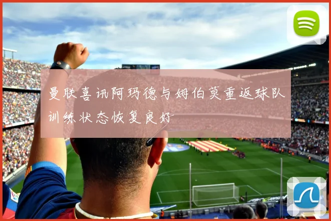 曼联喜讯阿玛德与姆伯莫重返球队训练状态恢复良好