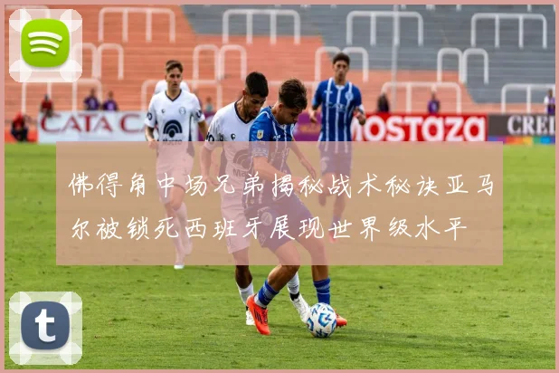 佛得角中场兄弟揭秘战术秘诀亚马尔被锁死西班牙展现世界级水平
