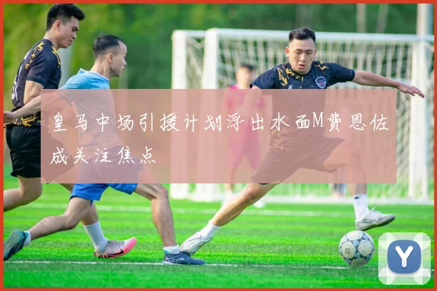 皇马中场引援计划浮出水面M费恩佐成关注焦点