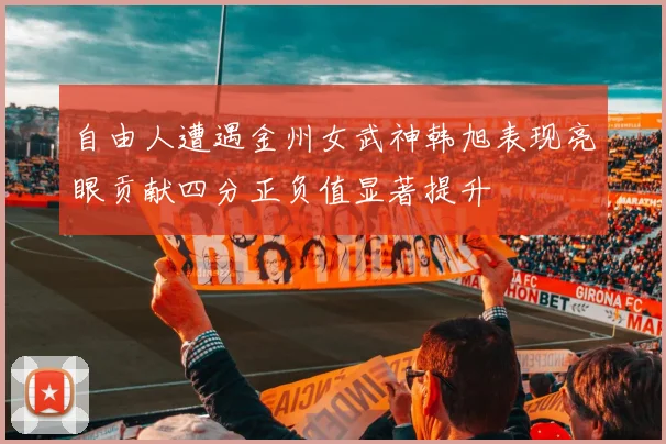 自由人遭遇金州女武神韩旭表现亮眼贡献四分正负值显著提升