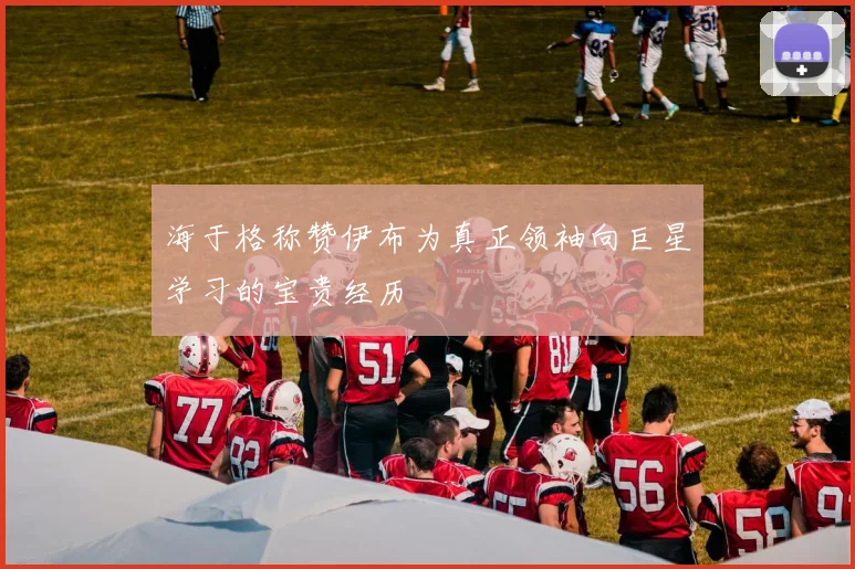 海于格称赞伊布为真正领袖向巨星学习的宝贵经历