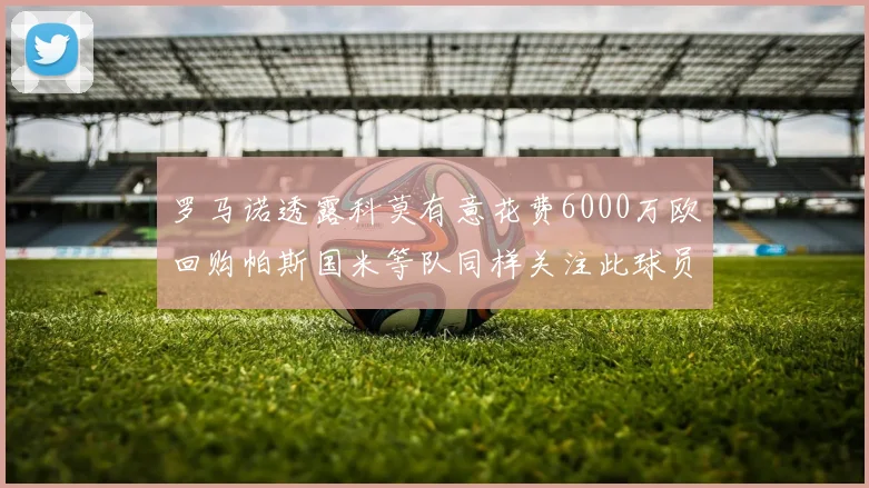罗马诺透露科莫有意花费6000万欧回购帕斯国米等队同样关注此球员