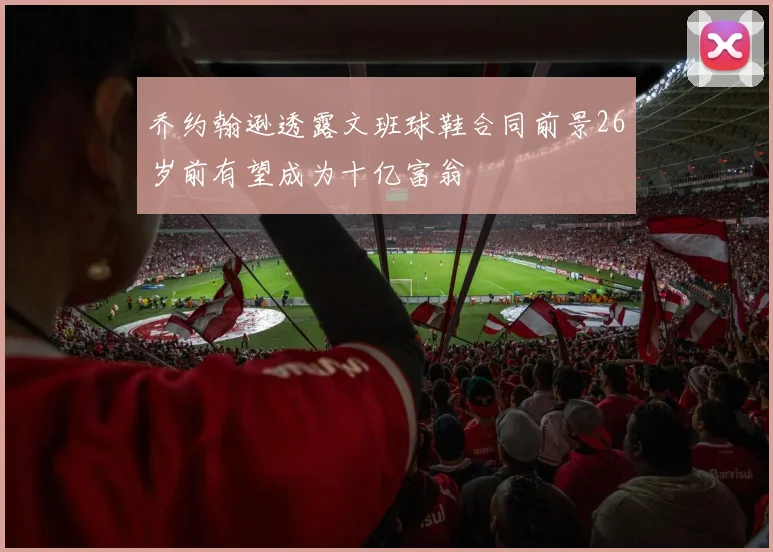 乔约翰逊透露文班球鞋合同前景26岁前有望成为十亿富翁