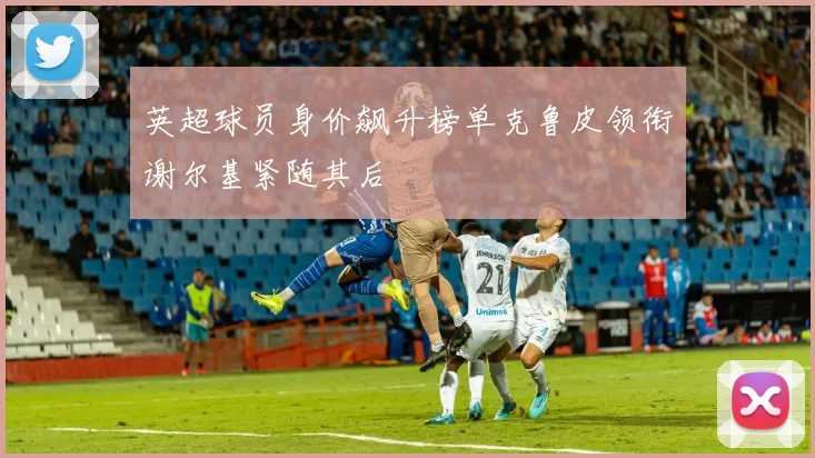 英超球员身价飙升榜单克鲁皮领衔谢尔基紧随其后