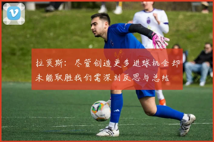 拉莫斯：尽管创造更多进球机会却未能取胜我们需深刻反思与总结