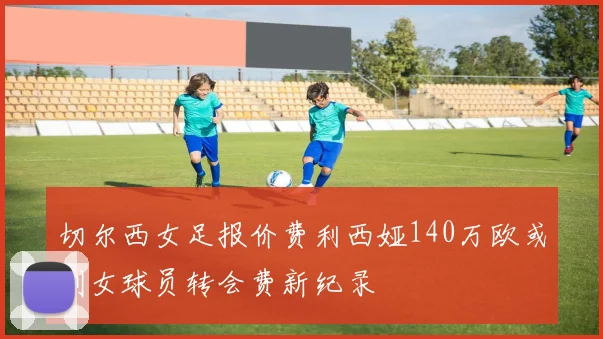 切尔西女足报价费利西娅140万欧或创女球员转会费新纪录