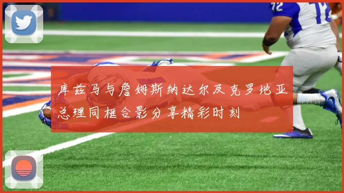 库兹马与詹姆斯纳达尔及克罗地亚总理同框合影分享精彩时刻