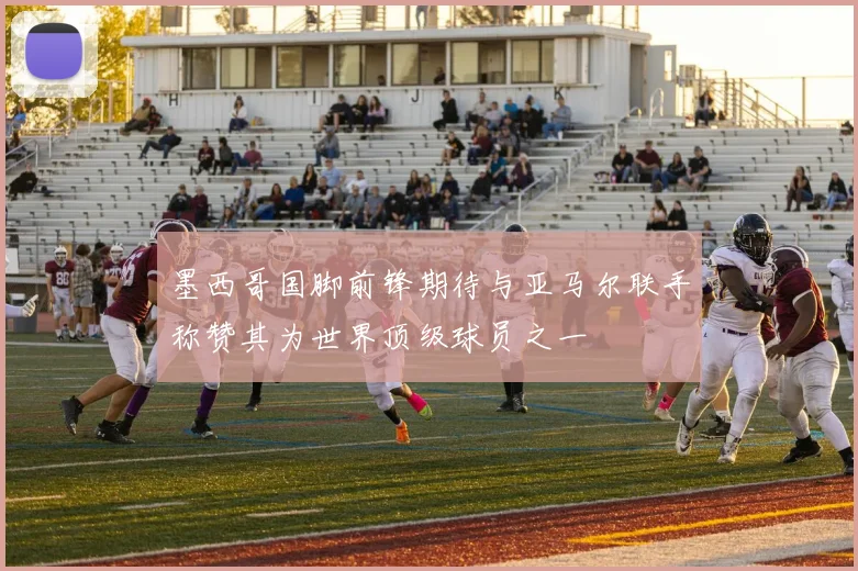 墨西哥国脚前锋期待与亚马尔联手称赞其为世界顶级球员之一