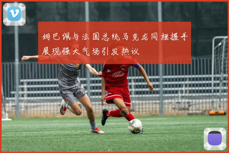 姆巴佩与法国总统马克龙同框握手展现强大气场引发热议