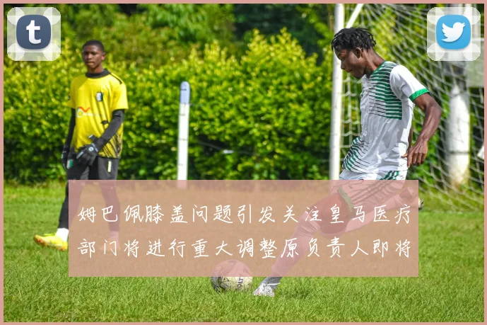 姆巴佩膝盖问题引发关注皇马医疗部门将进行重大调整原负责人即将离任