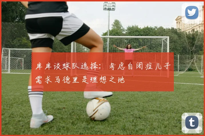 库库谈球队选择：考虑自闭症儿子需求马德里是理想之地