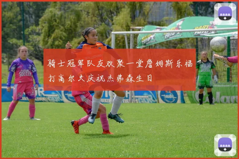 骑士冠军队友欢聚一堂詹姆斯乐福打高尔夫庆祝杰弗森生日