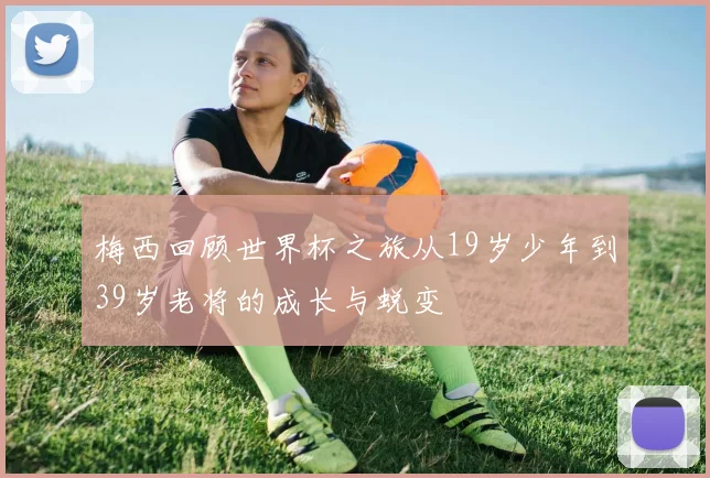 梅西回顾世界杯之旅从19岁少年到39岁老将的成长与蜕变