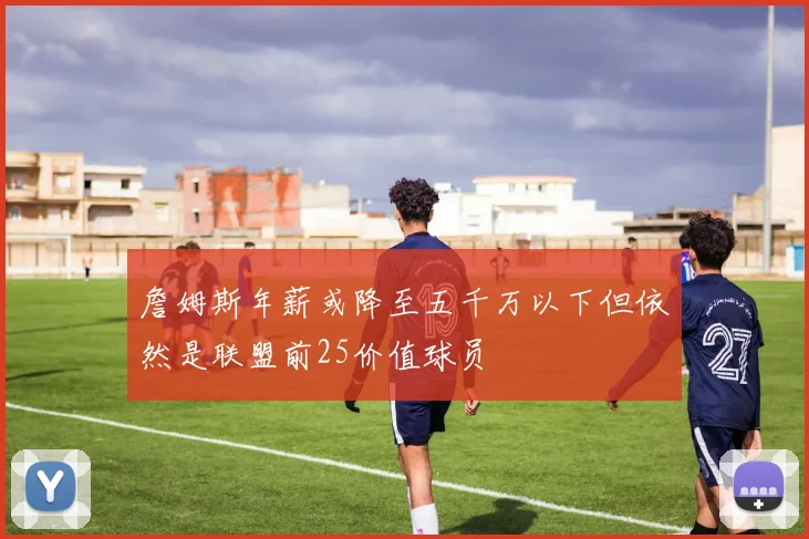 詹姆斯年薪或降至五千万以下但依然是联盟前25价值球员