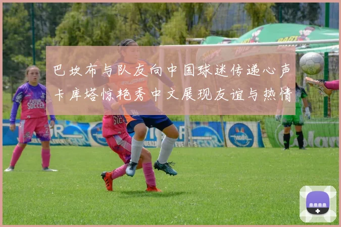 巴坎布与队友向中国球迷传递心声卡库塔惊艳秀中文展现友谊与热情