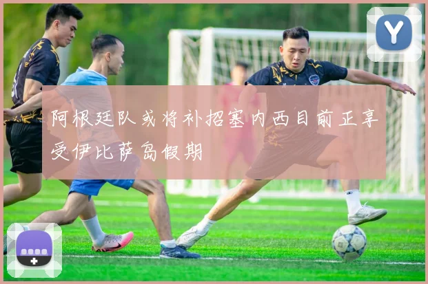 阿根廷队或将补招塞内西目前正享受伊比萨岛假期