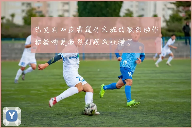 巴克利回应雷霆对文班的激烈动作称接吻更激烈别跟风吐槽了