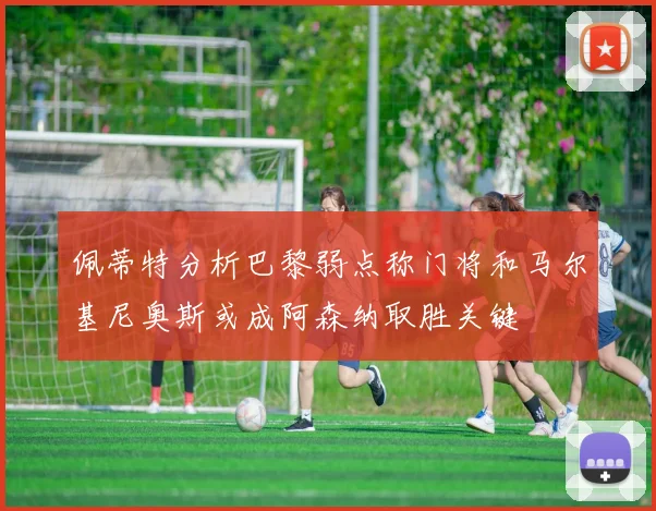 佩蒂特分析巴黎弱点称门将和马尔基尼奥斯或成阿森纳取胜关键
